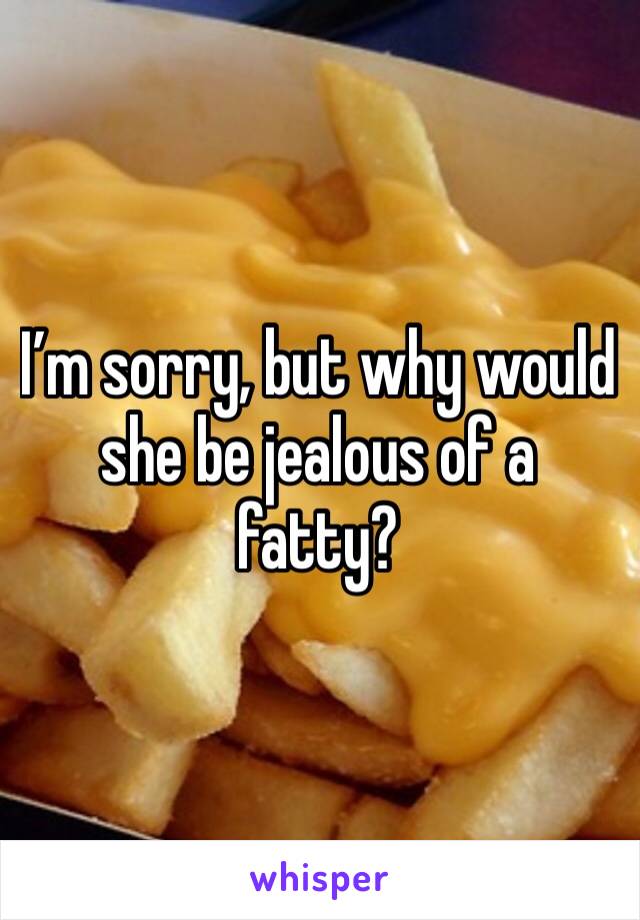 I’m sorry, but why would she be jealous of a fatty? 