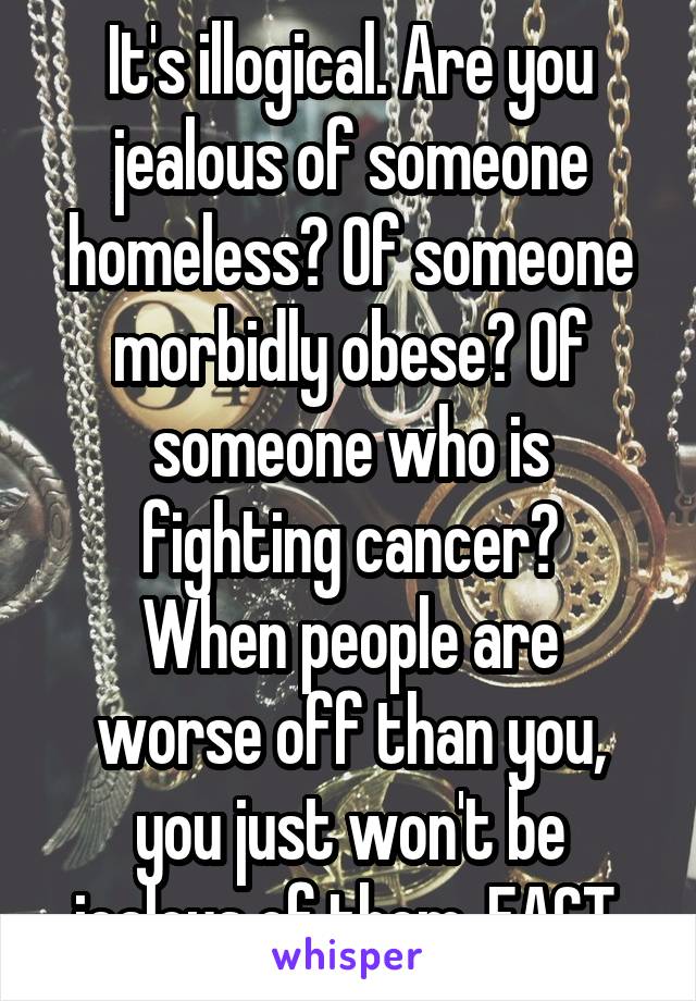 It's illogical. Are you jealous of someone homeless? Of someone morbidly obese? Of someone who is fighting cancer?
When people are worse off than you, you just won't be jealous of them. FACT.