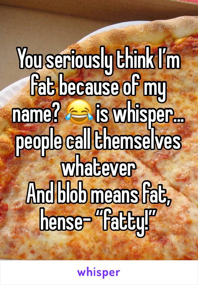 You seriously think I’m fat because of my name? 😂 is whisper... people call themselves whatever 
And blob means fat, hense- “fatty!” 