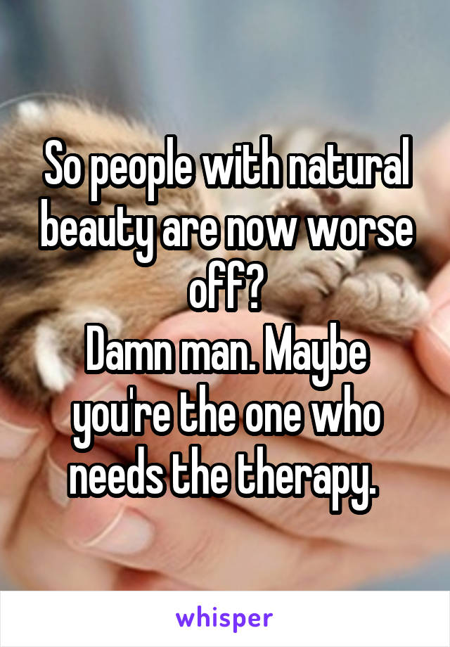 So people with natural beauty are now worse off?
Damn man. Maybe you're the one who needs the therapy. 