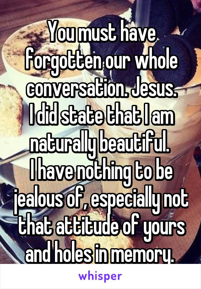 You must have forgotten our whole conversation. Jesus.
I did state that I am naturally beautiful. 
I have nothing to be jealous of, especially not that attitude of yours and holes in memory. 