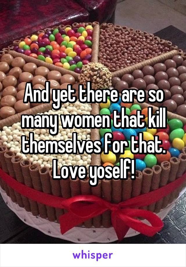 And yet there are so many women that kill themselves for that.
Love yoself!