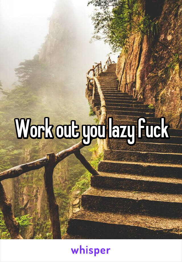 Work out you lazy fuck