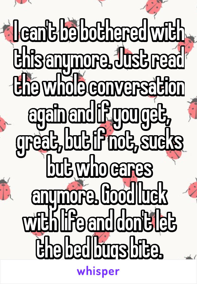 I can't be bothered with this anymore. Just read the whole conversation again and if you get, great, but if not, sucks but who cares anymore. Good luck with life and don't let the bed bugs bite.