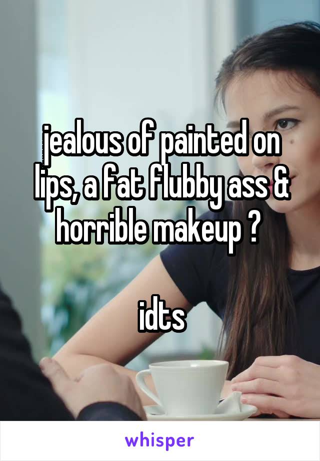 jealous of painted on lips, a fat flubby ass & horrible makeup ? 

idts