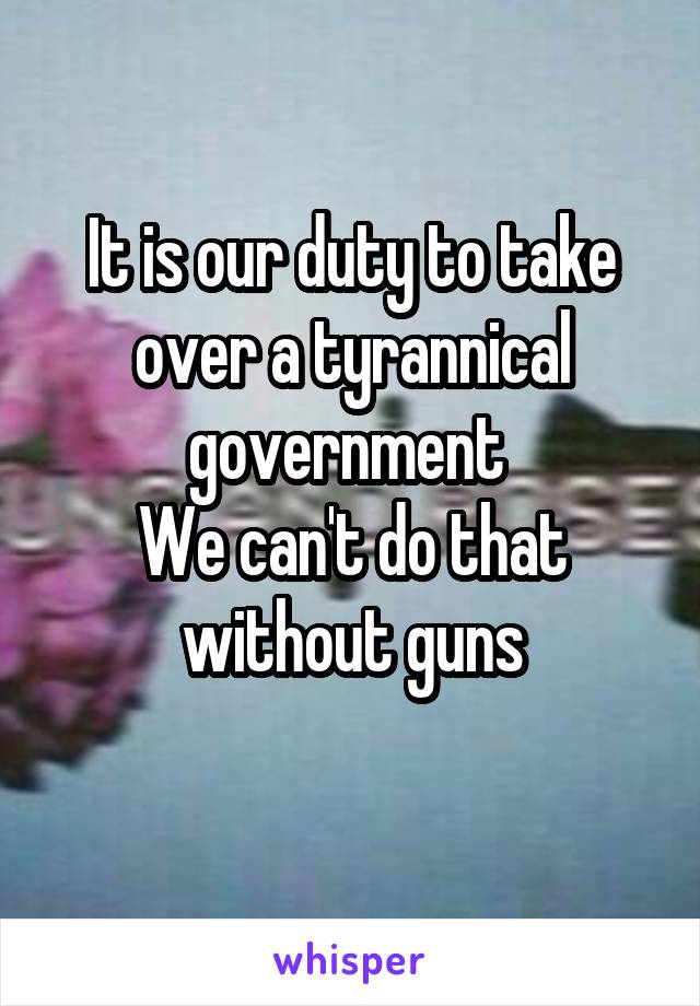 It is our duty to take over a tyrannical government 
We can't do that without guns
