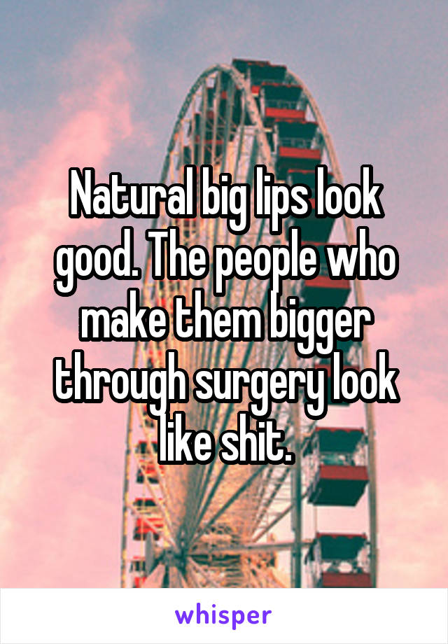 Natural big lips look good. The people who make them bigger through surgery look like shit.