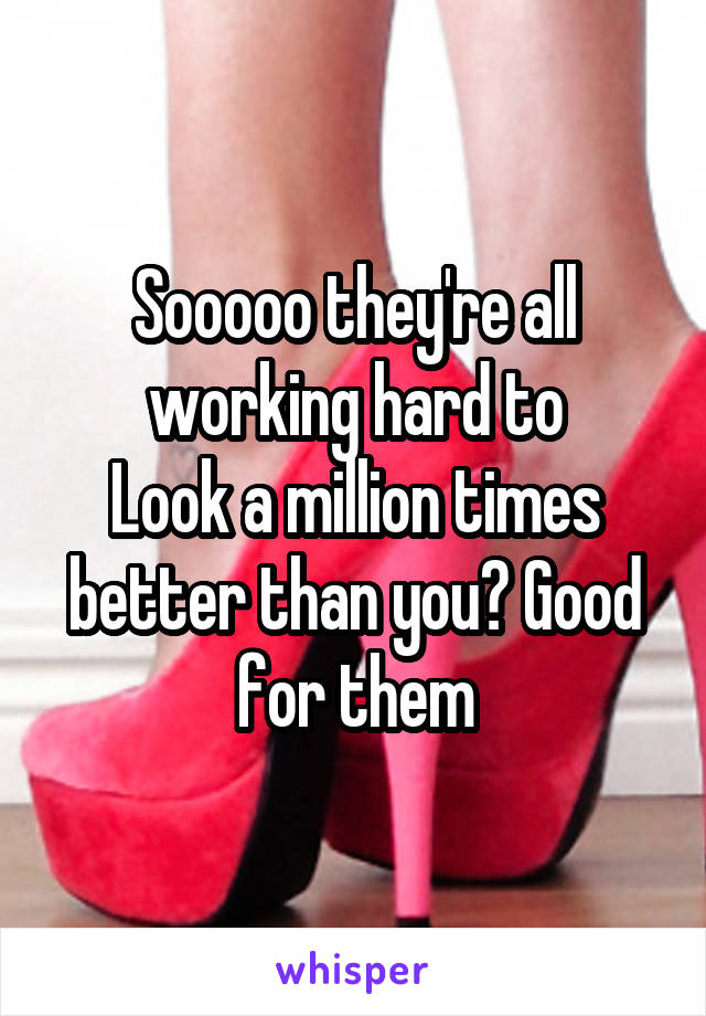 Sooooo they're all working hard to
Look a million times better than you? Good for them