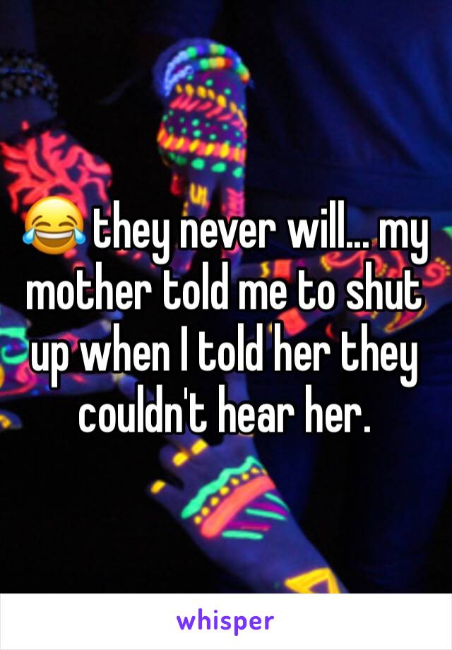 😂 they never will... my mother told me to shut up when I told her they couldn't hear her. 