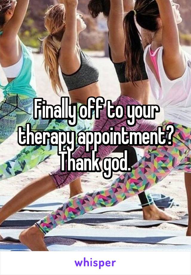 Finally off to your therapy appointment? Thank god. 