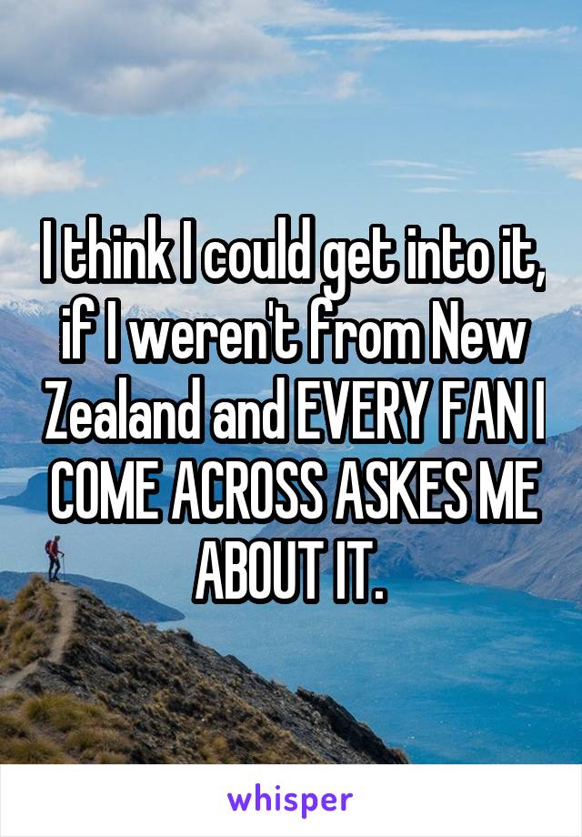 I think I could get into it, if I weren't from New Zealand and EVERY FAN I COME ACROSS ASKES ME ABOUT IT. 