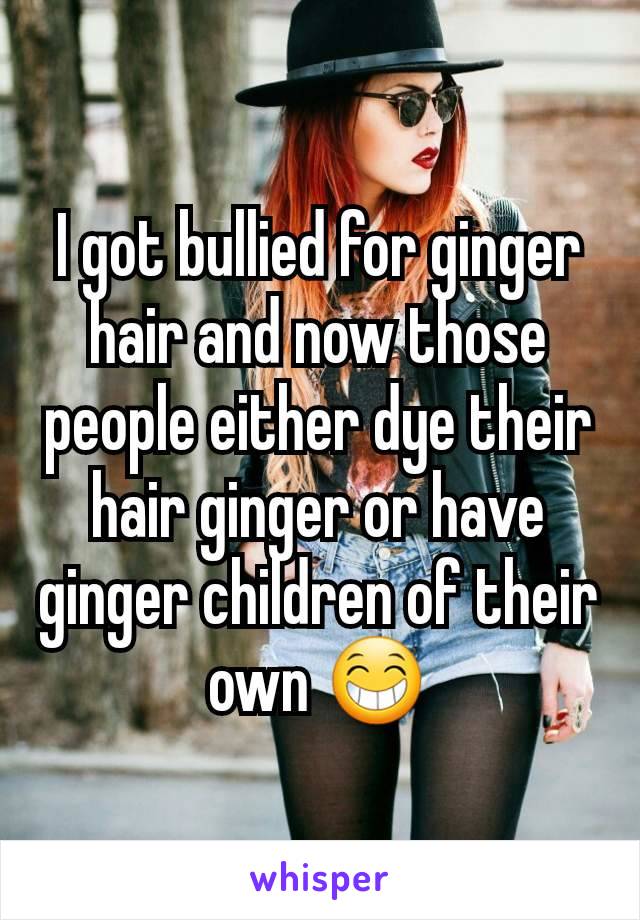 I got bullied for ginger hair and now those people either dye their hair ginger or have ginger children of their own 😁