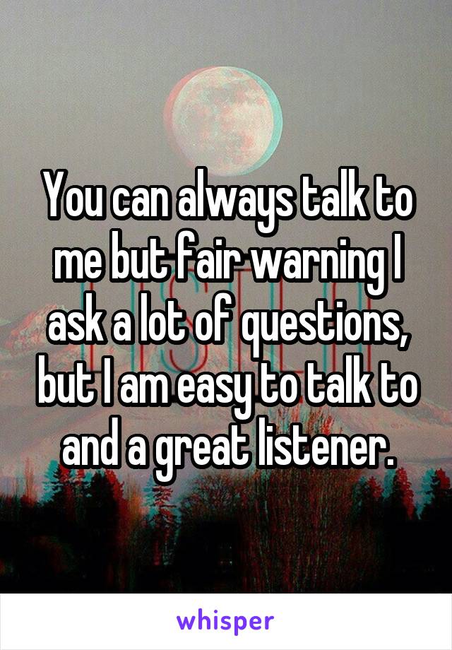 You can always talk to me but fair warning I ask a lot of questions, but I am easy to talk to and a great listener.