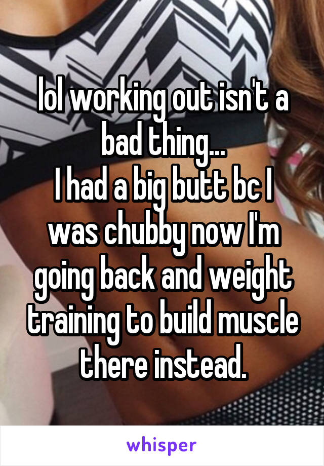 lol working out isn't a bad thing...
I had a big butt bc I was chubby now I'm going back and weight training to build muscle there instead.