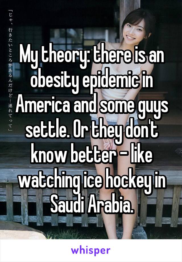 My theory: there is an obesity epidemic in America and some guys settle. Or they don't know better - like watching ice hockey in Saudi Arabia.