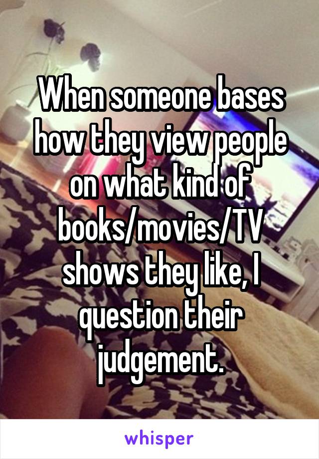 When someone bases how they view people on what kind of books/movies/TV shows they like, I question their judgement.