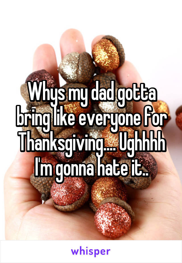 Whys my dad gotta bring like everyone for Thanksgiving.... Ughhhh I'm gonna hate it..