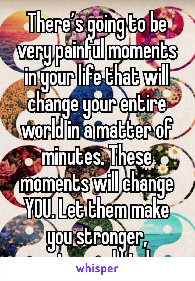 There’s going to be very painful moments in your life that will change your entire world in a matter of minutes. These moments will change YOU. Let them make you stronger, smarter, and kinder. 