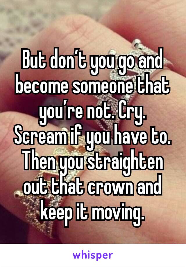 But don’t you go and become someone that you’re not. Cry. Scream if you have to. Then you straighten out that crown and keep it moving.