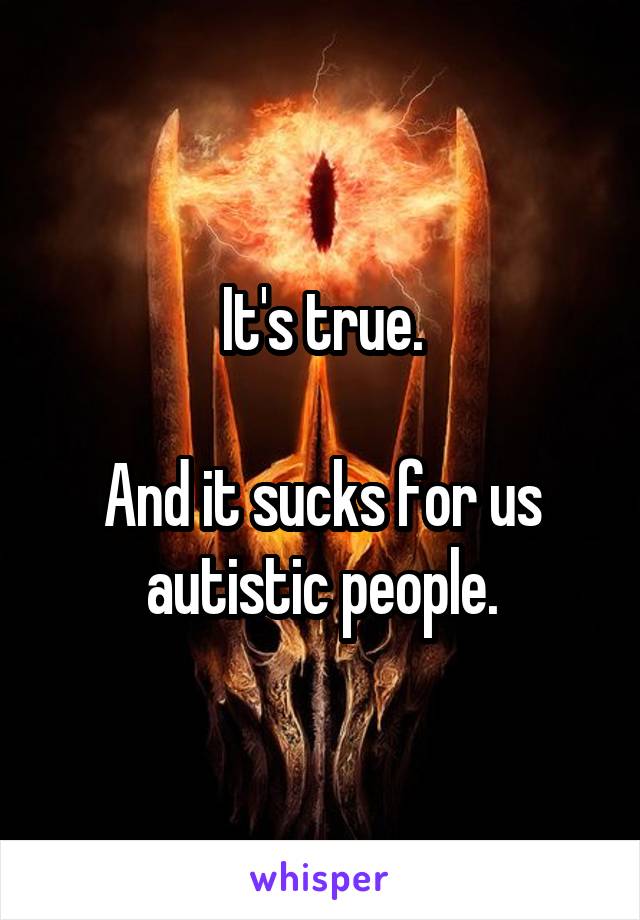 It's true.

And it sucks for us autistic people.