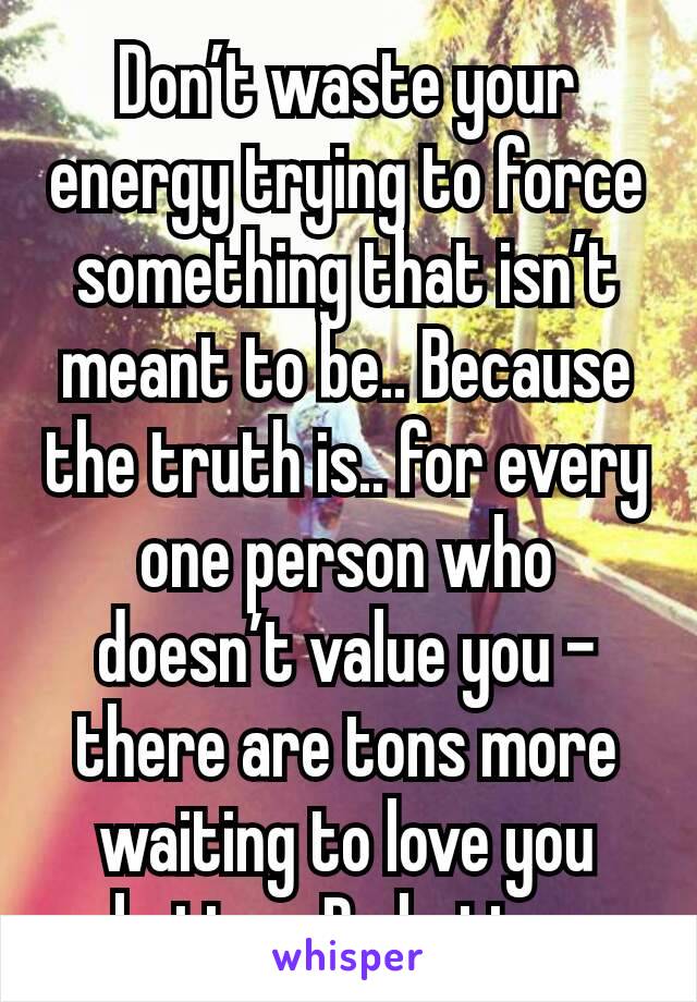 Don’t waste your energy trying to force something that isn’t meant to be.. Because the truth is.. for every one person who doesn’t value you – there are tons more waiting to love you better. Do better