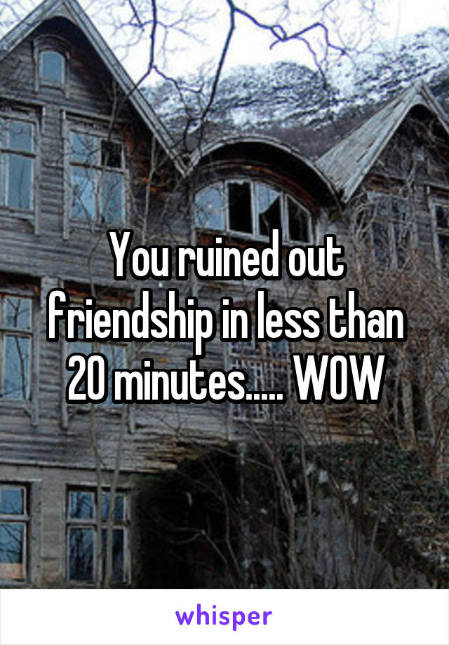 You ruined out friendship in less than 20 minutes..... WOW