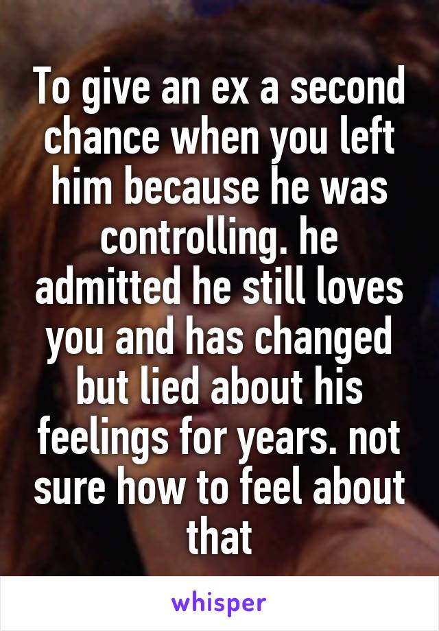 To give an ex a second chance when you left him because he was controlling. he admitted he still loves you and has changed but lied about his feelings for years. not sure how to feel about that