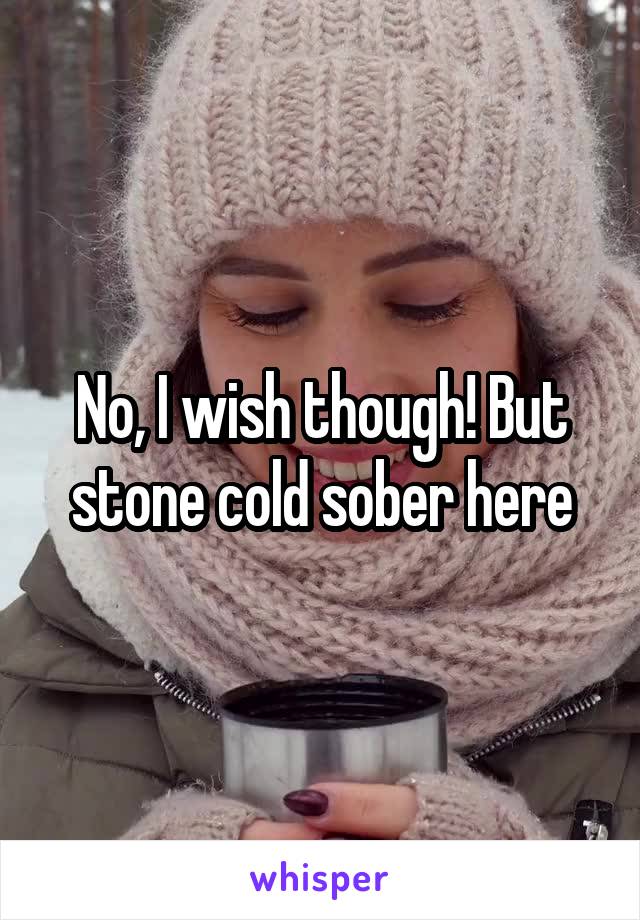 No, I wish though! But stone cold sober here