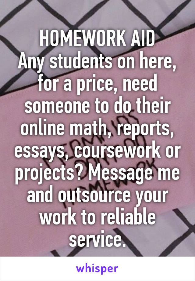 HOMEWORK AID
Any students on here, for a price, need someone to do their online math, reports, essays, coursework or projects? Message me and outsource your work to reliable service.