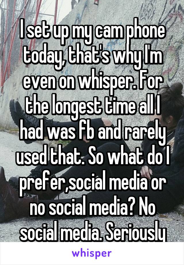 I set up my cam phone today, that's why I'm even on whisper. For the longest time all I had was fb and rarely used that. So what do I prefer,social media or no social media? No social media. Seriously