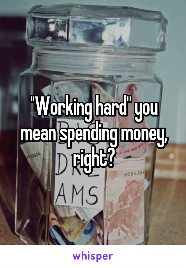 "Working hard" you mean spending money, right?