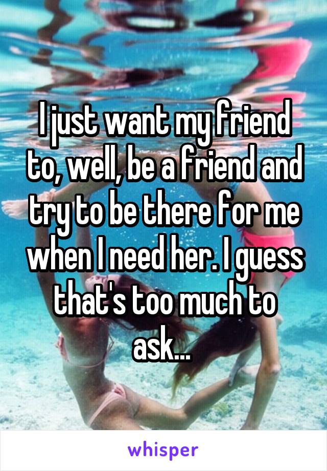 I just want my friend to, well, be a friend and try to be there for me when I need her. I guess that's too much to ask... 