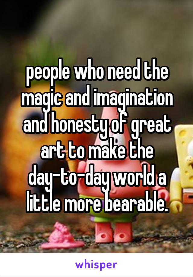 people who need the magic and imagination and honesty of great art to make the day-to-day world a little more bearable.