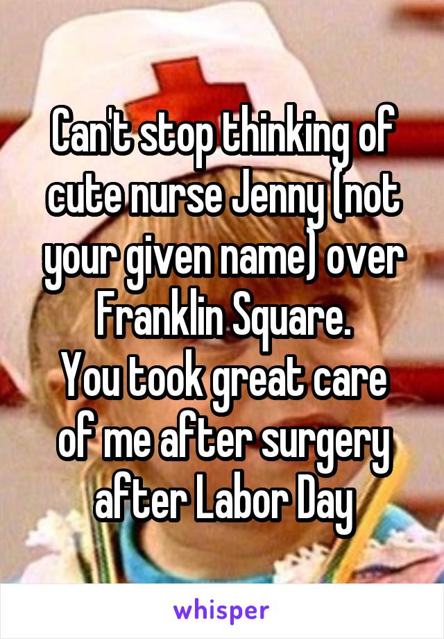 Can't stop thinking of cute nurse Jenny (not your given name) over Franklin Square.
You took great care of me after surgery after Labor Day
