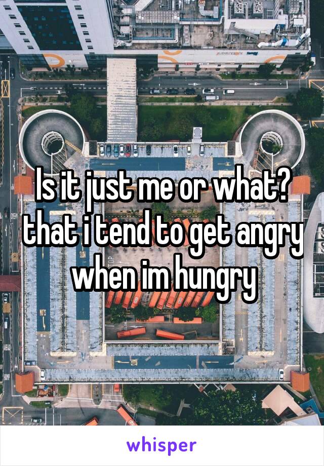 Is it just me or what? that i tend to get angry when im hungry