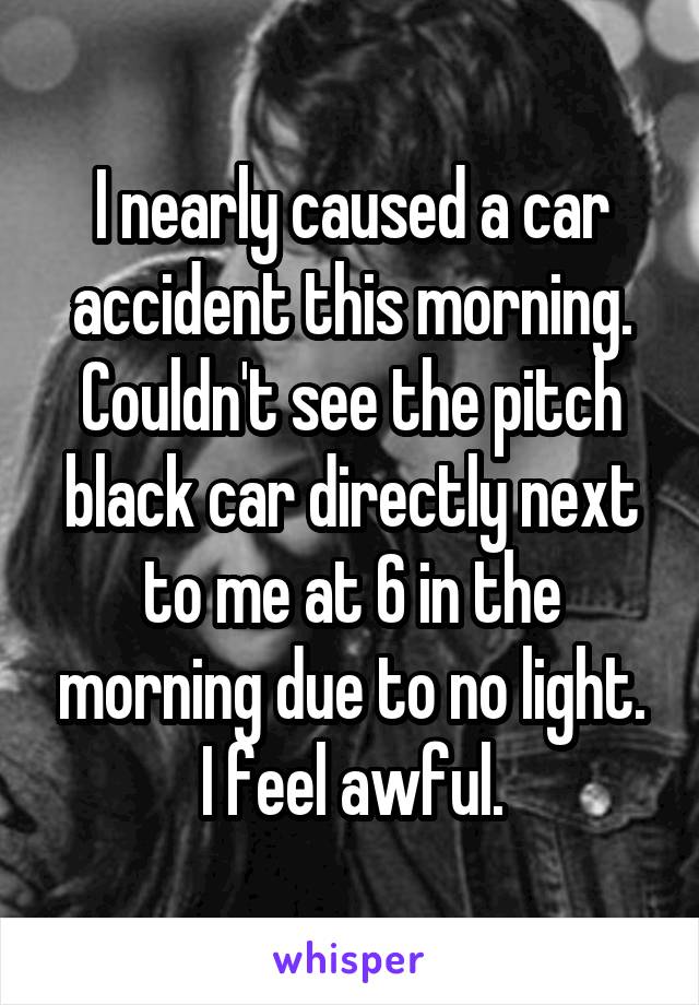 I nearly caused a car accident this morning. Couldn't see the pitch black car directly next to me at 6 in the morning due to no light.
I feel awful.