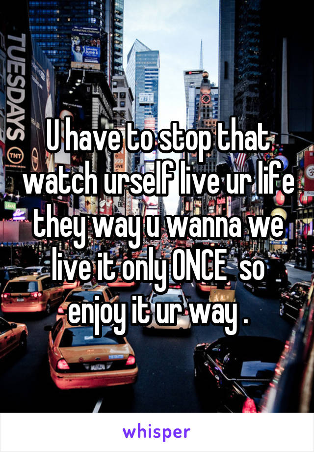 U have to stop that watch urself live ur life they way u wanna we live it only ONCE  so enjoy it ur way .