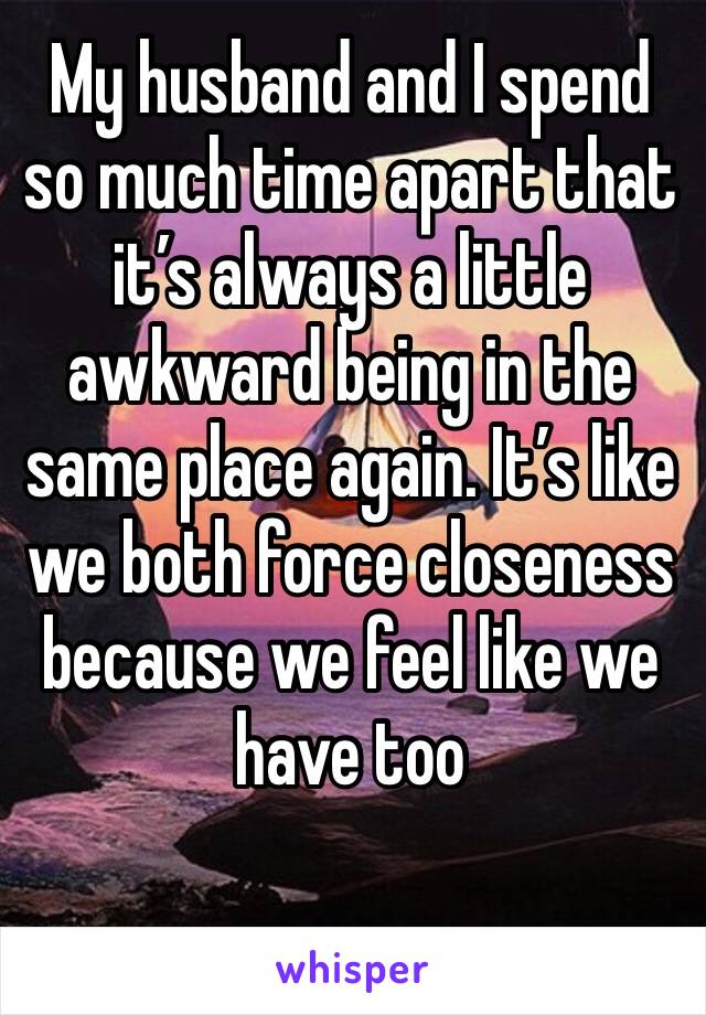 My husband and I spend so much time apart that it’s always a little awkward being in the same place again. It’s like we both force closeness because we feel like we have too 