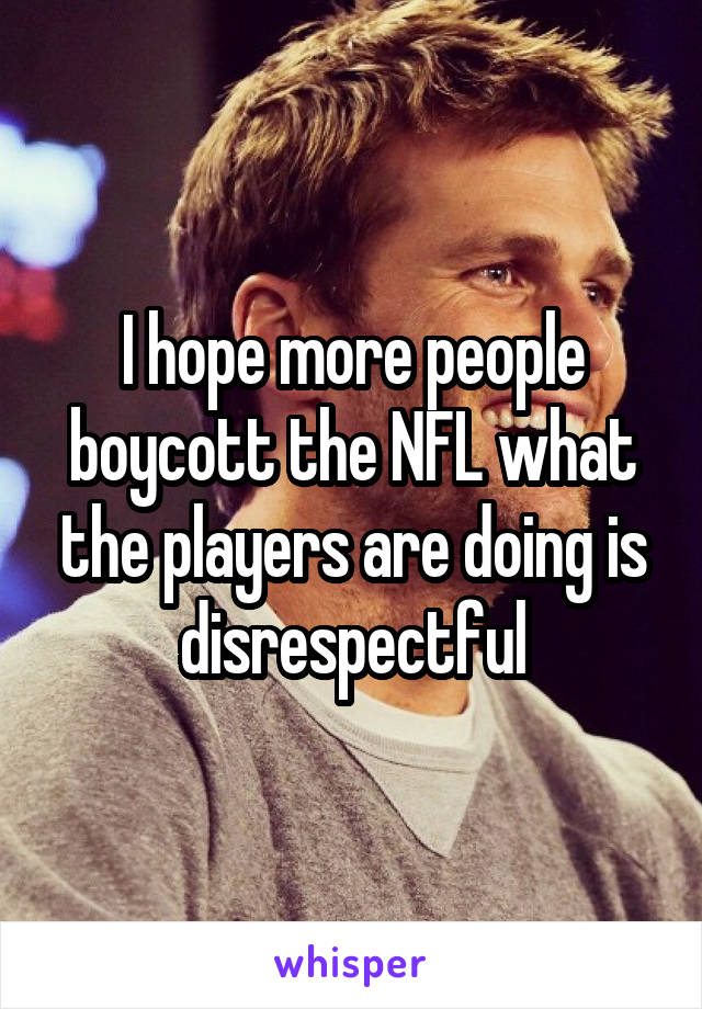 I hope more people boycott the NFL what the players are doing is disrespectful
