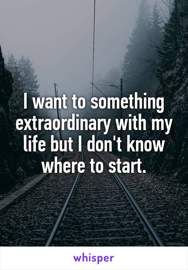 I want to something extraordinary with my life but I don't know where to start.