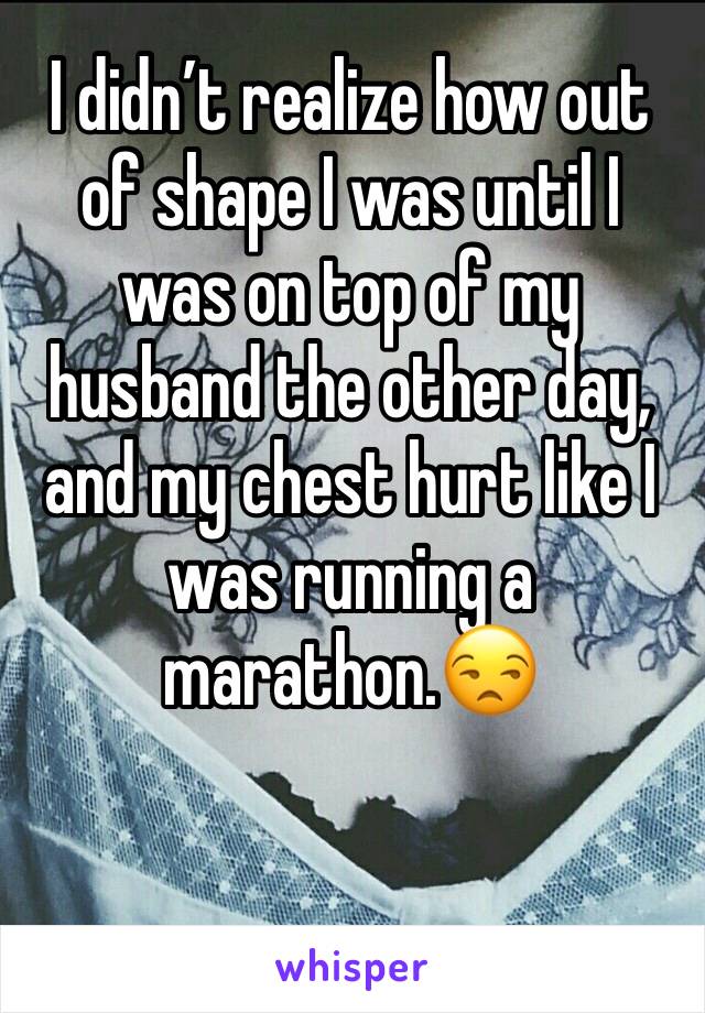 I didn’t realize how out of shape I was until I was on top of my husband the other day, and my chest hurt like I was running a marathon.😒