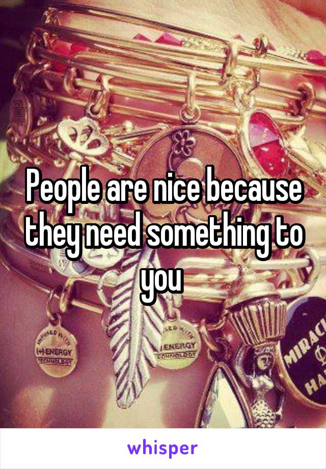 People are nice because they need something to you 