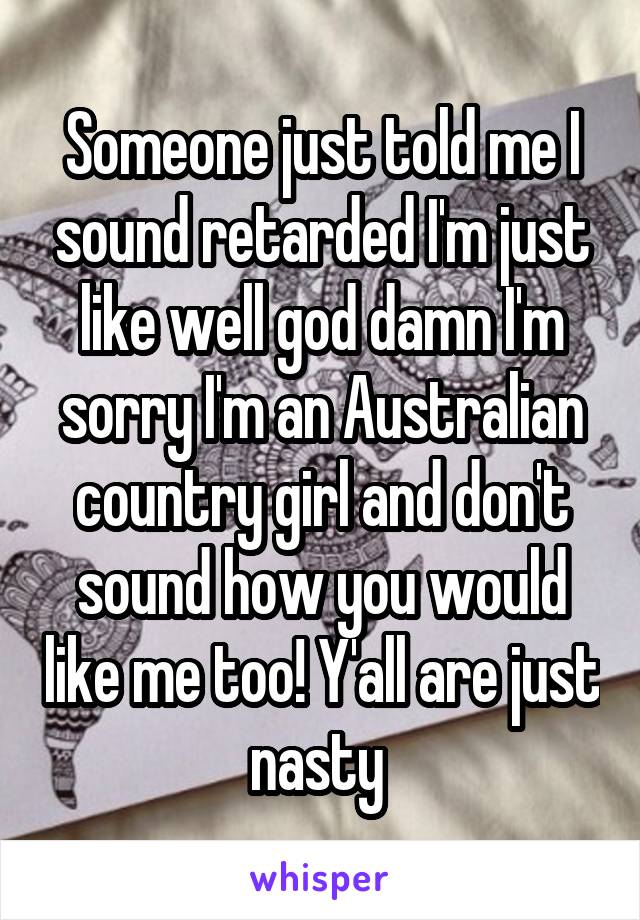 Someone just told me I sound retarded I'm just like well god damn I'm sorry I'm an Australian country girl and don't sound how you would like me too! Y'all are just nasty 