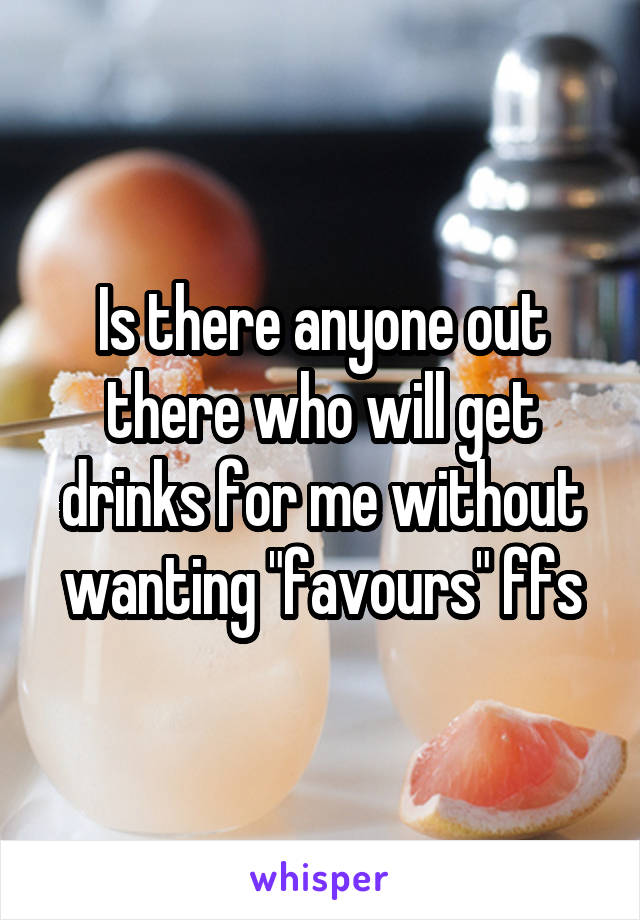 Is there anyone out there who will get drinks for me without wanting "favours" ffs