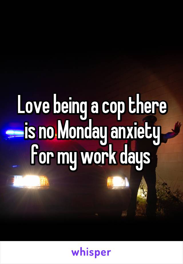 Love being a cop there is no Monday anxiety for my work days 