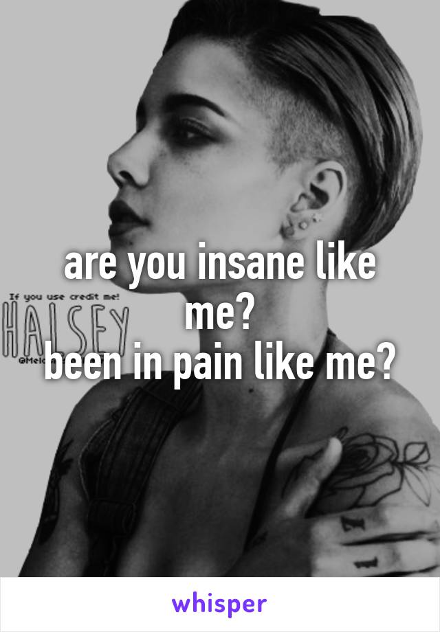 are you insane like me?
been in pain like me?