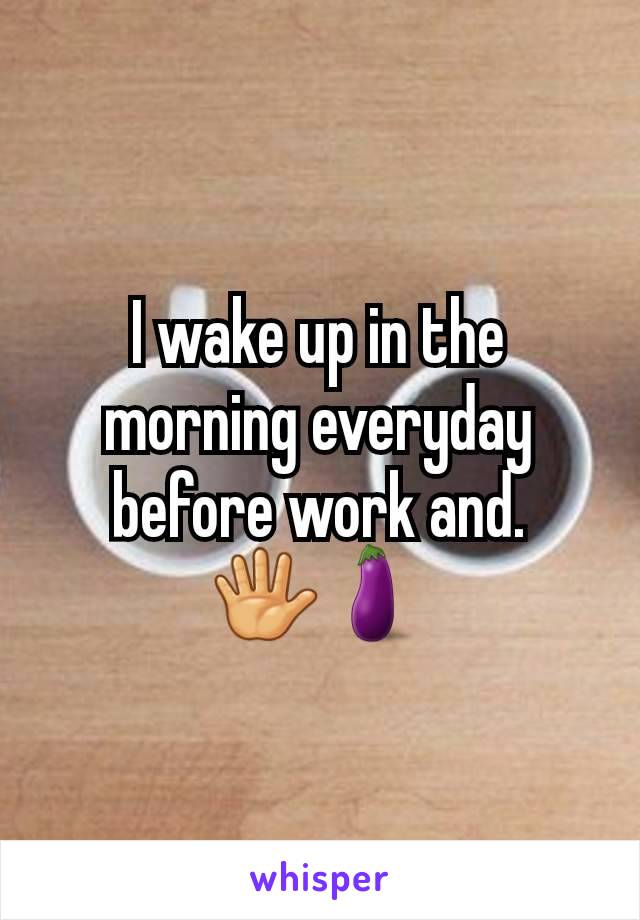 I wake up in the morning everyday before work and.     🖐🍆