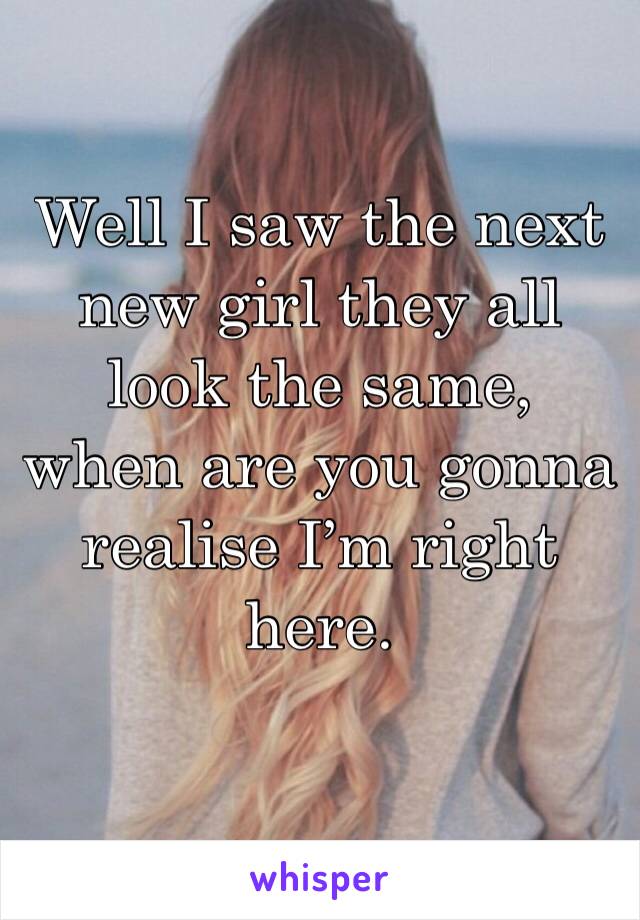 Well I saw the next new girl they all look the same, when are you gonna realise I’m right here.