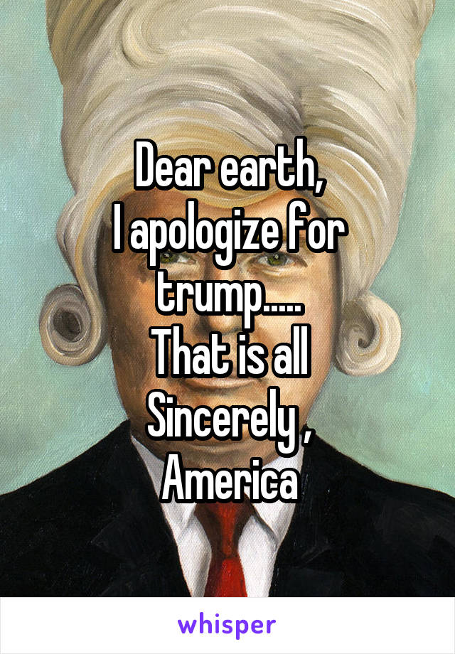 Dear earth,
I apologize for trump.....
That is all
Sincerely ,
America