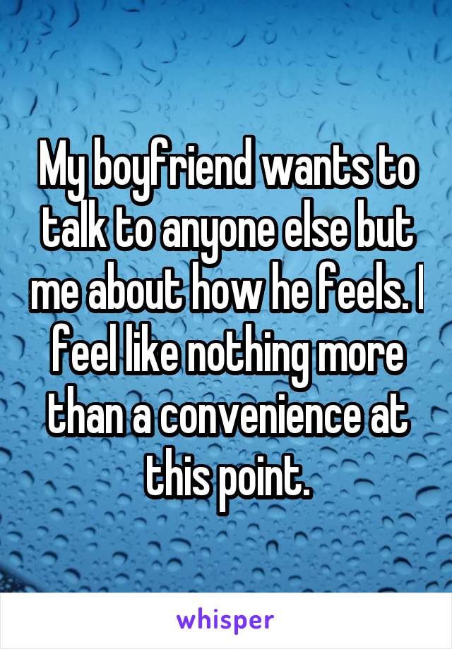 My boyfriend wants to talk to anyone else but me about how he feels. I feel like nothing more than a convenience at this point.